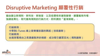 Disruptive Marketing 顛覆性行銷
藉由建立新規則、新科技、新制度，以及低價格來達到破壞、顛覆舊有市場，
強調差異化，取代舊有規則的行銷方式。即所謂的「藍海策略」。
行銷案例：
卡帶到i-Tunes 線上音樂播放器的興起（技術創新）
行銷案例：
台灣某電視台之長壽劇脫序的情節，成功吸引觀眾目光（規則創新）
 