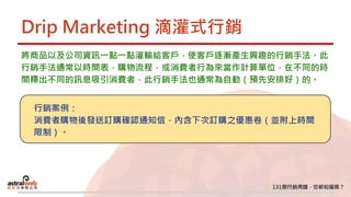Drip Marketing 滴灌式行銷
將商品以及公司資訊一點一點灌輸給客戶，使客戶逐漸產生興趣的行銷手法。此
行銷手法通常以時間表，購物流程，或消費者行為來當作計算單位，在不同的時
間釋出不同的訊息吸引消費者，此行銷手法也通常為自動（預先安排好）的。
行銷案例：
消費者購物後發送訂購確認通知信，內含下次訂購之優惠卷（並附上時間
限制）。
 