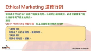 Ethical Marketing 道德行銷
道德感也可以行銷？道德行銷就是利用一些常用的道德準則，社會規範等來行銷
在這些準則下產生的商品。
副詞：
Green Marketing 綠色行銷，即主張提倡環保意識的行銷
行銷案例1：
房屋仲介主打孝親房，優質學區。
行銷案例2：
環保相關商品，服務。
 