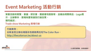 Event Marketing 活動行銷
策劃活動如展覽、會議、研討會、園遊會和路跑等，並藉由相關商品，Logo展
示，主辦夥伴，展場佈置等達到行銷效果。
類同義詞：
Trade show Marketing 展場行銷
行銷案例：
台新金控主辦台灣區彩色路跑馬拉松The Color Run。
http://thecolorrun.tw/about-us
 