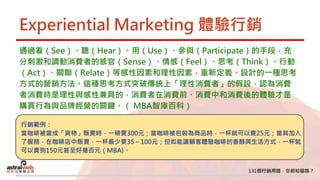 Experiential Marketing 體驗行銷
通過看（See）、聽（Hear）、用（Use）、參與（Participate）的手段，充
分刺激和調動消費者的感官（Sense）、情感（Feel）、思考（Think）、行動
（Act）、關聯（Relate）等感性因素和理性因素，重新定義、設計的一種思考
方式的營銷方法。這種思考方式突破傳統上「理性消費者」的假設，認為消費
者消費時是理性與感性兼具的，消費者在消費前、消費中和消費後的體驗才是
購買行為與品牌經營的關鍵。（ MBA智庫百科）
行銷範例：
當咖啡被當成「貨物」販賣時，一磅賣300元；當咖啡被包裝為商品時，一杯就可以賣25元；當其加入
了服務，在咖啡店中販賣，一杯最少要35～100元；但如能讓顧客體驗咖啡的香醇與生活方式，一杯就
可以賣到150元甚至好幾百元（MBA)。
 