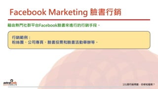 Facebook Marketing 臉書行銷
藉由熱門社群平台Facebook臉書來進行的行銷手段。
行銷範例：
粉絲團、公司專頁、臉書投票和臉書活動舉辦等。
 