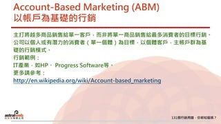 Account-Based Marketing (ABM)
以帳戶為基礎的行銷
主打將越多商品銷售給單一客戶，而非將單一商品銷售給最多消費者的目標行銷。
公司以個人或有潛力的消費者（單一個體）為目標，以個體客戶，主帳戶群為基
礎的行銷模式。
行銷範例：
IT產業，如HP、 Progress Software等。
更多請參考：
http://en.wikipedia.org/wiki/Account-based_marketing
 