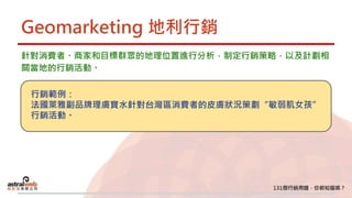 Geomarketing 地利行銷
針對消費者、商家和目標群眾的地理位置進行分析，制定行銷策略，以及計劃相
關當地的行銷活動。
行銷範例：
法國萊雅副品牌理膚寶水針對台灣區消費者的皮膚狀況策劃“敏弱肌女孩”
行銷活動。
 