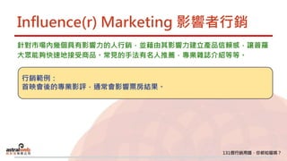 Influence(r) Marketing 影響者行銷
針對市場內幾個具有影響力的人行銷，並藉由其影響力建立產品信賴感，讓普羅
大眾能夠快速地接受商品。常見的手法有名人推薦，專業雜誌介紹等等。
行銷範例：
首映會後的專業影評，通常會影響票房結果。
 