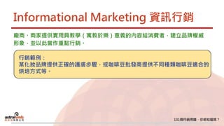 Informational Marketing 資訊行銷
廠商、商家提供實用具教學（寓教於樂）意義的內容給消費者，建立品牌權威
形象，並以此當作重點行銷。
行銷範例：
某化妝品牌提供正確的護膚步驟，或咖啡豆批發商提供不同種類咖啡豆適合的
烘培方式等。
 