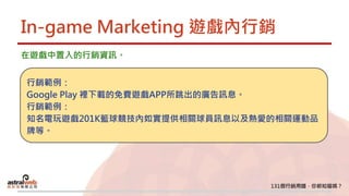 In-game Marketing 遊戲內行銷
在遊戲中置入的行銷資訊。
行銷範例：
Google Play 裡下載的免費遊戲APP所跳出的廣告訊息。
行銷範例：
知名電玩遊戲201K籃球競技內如實提供相關球員訊息以及熱愛的相關運動品
牌等。
 