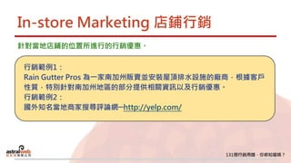 In-store Marketing 店鋪行銷
針對當地店鋪的位置所進行的行銷優惠。
行銷範例1：
Rain Gutter Pros 為一家南加州販賣並安裝屋頂排水設施的廠商，根據客戶
性質，特別針對南加州地區的部分提供相關資訊以及行銷優惠。
行銷範例2：
國外知名當地商家搜尋評論網─http://yelp.com/
 