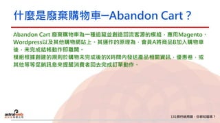什麼是廢棄購物車─Abandon Cart？
Abandon Cart 廢棄購物車為一種追蹤並創造回流客源的模組，應用Magento、
Wordpress以及其他購物網站上。其運作的原理為，會員A將商品B加入購物車
後，未完成結帳動作即離開。
模組根據創建的規則於購物未完成後的X時間內發送產品相關資訊，優惠卷，或
其他等等促銷訊息來提醒消費者回去完成訂單動作。
 