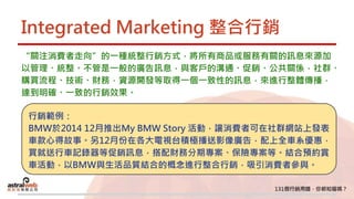 Integrated Marketing 整合行銷
“關注消費者走向”的一種統整行銷方式，將所有商品或服務有關的訊息來源加
以管理、統整。不管是一般的廣告訊息，與客戶的溝通、促銷、公共關係，社群、
購買流程、技術、財務，資源開發等取得一個一致性的訊息，來進行整體傳播，
達到明確、一致的行銷效果。
行銷範例：
BMW於2014 12月推出My BMW Story 活動，讓消費者可在社群網站上發表
車款心得故事。另12月份在各大電視台積極播送影像廣告，配上全車系優惠，
買就送行車記錄器等促銷訊息，搭配財務分期專案、保險專案等。結合預約賞
車活動，以BMW與生活品質結合的概念進行整合行銷，吸引消費者參與。
 