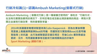 行銷冷知識(1)─認識Ambush Marketing(偷襲式行銷)
Ambush Marketing （偷襲式行銷）是一種被廣泛使用的”偷吃步“行銷方式，
在沒有花費贊助費用的情況下，於特定場合或活動出現該廠商的商品，得到大眾
關注並達到行銷效果，有時會導致爭議。
2014年美國國家橄欖球聯盟球員Colin Kaepernick，因為在賽後媒體
見面會上佩戴蘋果副牌Beat的耳機，而遭到官方贊助商Bose(也是耳機
製造商）的抗議，此行為被聯盟認定違反規定，而後Colin 遭到懲處並
罰款。另外，利用運動賽事等活動來行銷相關商品的亦稱作
Sport Marketing (運動行銷）。
 