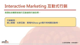 Interactive Marketing 互動式行銷
與潛在的購買者進行互動達到行銷效果。
行銷範例：
線上客服、社群互動，展場內Show girl展示等相關活動等。
 