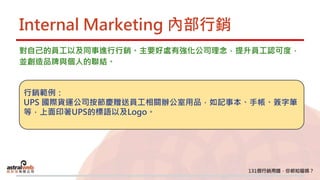 Internal Marketing 內部行銷
對自己的員工以及同事進行行銷。主要好處有強化公司理念，提升員工認可度，
並創造品牌與個人的聯結。
行銷範例：
UPS 國際貨運公司按節慶贈送員工相關辦公室用品，如記事本、手帳、簽字筆
等，上面印著UPS的標語以及Logo。
 