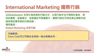 International Marketing 國際行銷
以Globalization 全球化為前提的行銷方式，主張行銷手法不侷限於當地，相
同的優惠，促銷模式，或是廣告可跨國展示。國際行銷也可用在兩企業聯手超
越地理位置來做的行銷活動。
類同義詞：
Global Marketing 全球行銷
行銷範例：
Coca-Cola可口可樂在全球統一推出無糖系列。
 