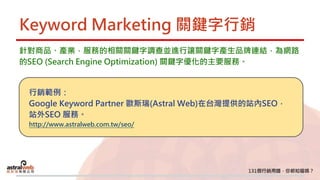 Keyword Marketing 關鍵字行銷
針對商品、產業，服務的相關關鍵字調查並進行讓關鍵字產生品牌連結，為網路
的SEO (Search Engine Optimization) 關鍵字優化的主要服務。
行銷範例：
Google Keyword Partner 歐斯瑞(Astral Web)在台灣提供的站內SEO，
站外SEO 服務。
http://www.astralweb.com.tw/seo/
 