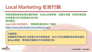 Local Marketing 在地行銷
某商家服務會有地理位置的限制，在地化政策限制，或優先考量，針對地理位置
的考量執行的行銷稱為在地行銷。
類同義詞：
Local SEO (在地SEO)， 相關資訊請參照以下連結：
http://www.astralweb.com.tw/local-seo/
行銷範例：
美國通用汽車GMC全球最大的汽車製造商，其分公司在德國則將品牌名稱改
為Opel歐寶，帶有親切德國名字來做策略行銷。
 