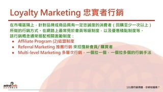 Loyalty Marketing 忠實者行銷
在市場區隔上，針對品牌或商品具有一定忠誠度的消費者（回購至少一次以上）
所做的行銷方式。在網路上最常見於會員等級制度，以及優惠積點制度等。
該行銷概念通常搭配相關激勵制度：
● Affiliate Program (2)結盟制度
● Referral Marketing 推薦行銷 來招攬新會員/ 購買者
● Multi-level Marketing 多層次行銷，一個拉一個，一個拉多個的行銷手法
 