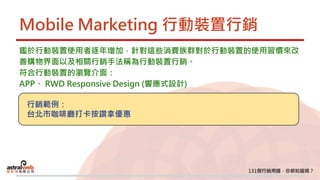 Mobile Marketing 行動裝置行銷
鑑於行動裝置使用者逐年增加，針對這些消費族群對於行動裝置的使用習慣來改
善購物界面以及相關行銷手法稱為行動裝置行銷。
符合行動裝置的瀏覽介面：
APP、 RWD Responsive Design (響應式設計)
行銷範例：
台北市咖啡廳打卡按讚拿優惠
 