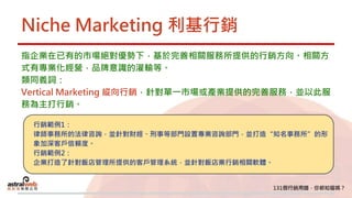 Niche Marketing 利基行銷
指企業在已有的市場絕對優勢下，基於完善相關服務所提供的行銷方向。相關方
式有專業化經營，品牌意識的灌輸等。
類同義詞：
Vertical Marketing 縱向行銷，針對單一市場或產業提供的完善服務，並以此服
務為主打行銷。
行銷範例1：
律師事務所的法律咨詢，並針對財經、刑事等部門設置專業咨詢部門，並打造“知名事務所”的形
象加深客戶信賴度。
行銷範例2：
企業打造了針對飯店管理所提供的客戶管理系統，並針對飯店業行銷相關軟體。
 