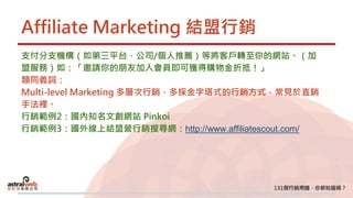 Affiliate Marketing 結盟行銷
支付分支機構（如第三平台，公司/個人推薦）等將客戶轉至你的網站。（加
盟服務）如：「邀請你的朋友加入會員即可獲得購物金折抵！」
類同義詞：
Multi-level Marketing 多層次行銷，多採金字塔式的行銷方式，常見於直銷
手法裡。
行銷範例2：國內知名文創網站 Pinkoi
行銷範例3：國外線上結盟營行銷搜尋網：http://www.affiliatescout.com/
 