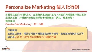 Personalize Marketing 個人化行銷
針對特定客戶的行銷方式，主要為鎖定該客戶意向，將客戶與其他客戶做出區分，
並與其互動，針對客戶的特定需求給予相關服務，資訊，優惠等等。
類同義詞：
One-to-One Marketing 一對一行銷
行銷範例：
直銷路上銷售，帶回公司進行相關產品試用行程等，此特定的行銷方式又可
認定為Out-of Home Marketing 公共場合行銷
 
