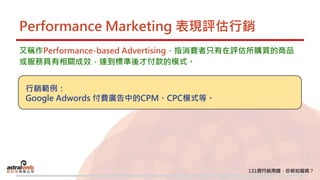 Performance Marketing 表現評估行銷
又稱作Performance-based Advertising，指消費者只有在評估所購買的商品
或服務具有相關成效，達到標準後才付款的模式。
行銷範例：
Google Adwords 付費廣告中的CPM、CPC模式等。
 