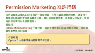 Permission Marketing 准許行銷
由行銷專家Seth Godin提出的一個新理論，主張在資訊爆炸的時代，過多且不
需要的行銷資訊會造成消費者反感，故行銷策略需考慮「消費者允許程度」來適
時的提供資訊以及相關優惠。
反義詞：
Interruption Marketing 干擾行銷，網站干擾式的popup彈跳式視窗，強迫觀
賞完畢的影片行銷等。
行銷範例：
Opt-in Email 選擇性的訂閱電子報功能。
 