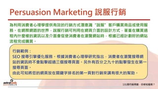 Persuasion Marketing 說服行銷
為利用消費者心理學提供有效的行銷方式潛意識“說服”客戶購買商品或使用服
務。在網際網路的世界，說服行銷可利用在網頁介面的設計方式，著重在購買過
程內什麼樣的資訊以及介面會促使消費者在瀏覽網站時，根據已經計劃好的網站
流程完成購買。
行銷範例：
SEO 搜尋引擎優化服務。根據消費者心理學研究指出，消費者在瀏覽搜尋網
站的資訊時不會點擊超過三個搜尋頁面。另外有百分之九十的點擊發生在第一
搜尋頁面。
由此可知將您的網頁放在關鍵字排名的第一頁對行銷來講有很大的幫助。
 