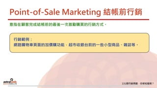 Point-of-Sale Marketing 結帳前行銷
意指在顧客完成結帳前的最後一次激勵購買的行銷方式。
行銷範例：
網路購物車頁面的加價購功能，超市收銀台前的一些小型商品、雜誌等。
 