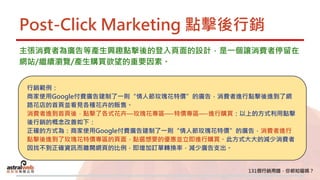Post-Click Marketing 點擊後行銷
主張消費者為廣告等產生興趣點擊後的登入頁面的設計，是一個讓消費者停留在
網站/繼續瀏覽/產生購買欲望的重要因素。
行銷範例：
商家使用Google付費廣告建制了一則“情人節玫瑰花特價”的廣告，消費者進行點擊後進到了網
路花店的首頁並看見各種花卉的販售。
消費者進到首頁後，點擊了各式花卉—玫瑰花專區—-特價專區—-進行購買：以上的方式利用點擊
後行銷的概念改善如下：
正確的方式為：商家使用Google付費廣告建制了一則“情人節玫瑰花特價”的廣告，消費者進行
點擊後進到了玫瑰花特價專區的頁面，點選想要的優惠並立即進行購買。此方式大大的減少消費者
因找不到正確資訊而離開網頁的比例，即增加訂單轉換率，減少廣告支出。
 