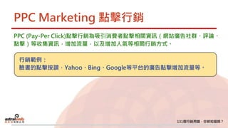 PPC Marketing 點擊行銷
PPC (Pay-Per Click)點擊行銷為吸引消費者點擊相關資訊（網站廣告社群、評論、
點擊）等收集資訊，增加流量，以及增加人氣等相關行銷方式。
行銷範例：
臉書的點擊按讚，Yahoo、Bing、Google等平台的廣告點擊增加流量等。
 
