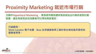 Proximity Marketing 就近市場行銷
又稱作Hyperlocal Marketing ，意指使用電信通訊等技術送出行銷訊息到行動
裝置。讓在商家附近的消費者可以得知商家資訊。
行銷範例：
Store Locator 電子地圖，Ikea 全球連鎖傢俱工廠針對台灣地區所提供的
優惠卷等等。
 