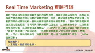 Real Time Marketing 實時行銷
實時行銷是指根據特定消費者當前的個性需要，為其提供商品或服務，該商品或
服務在被消費過程中可自動收集顧客信息、分析，瞭解消費者的偏好和習慣，自
動調整產品或服務功能，實時地適應消費者變化著的需要。「實時行銷是營銷概
念系統內涵的發展，它與現代行銷的相同之處在於“以消費者為中心，以消費者
需要為出發點，以消費者滿足為終點”；它們的不同之處在於實時行銷對消費者
“需要”概念進行了新的定義：「既包括當前需要,又包括未來發展變化的需
要」。因此，實時行銷中的“消費者需要”是一種“動態需要”概念。 （MBA
智庫百科）
行銷範例：
人工智慧，產品智能化等。
 