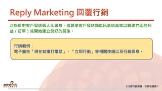 Reply Marketing 回覆行銷
泛指針對客戶發送個人化訊息，或誘使客戶發送類似訊息給商家以創建立即的利
益（訂單）或開始建立良好的關係。
行銷範例：
電子廣告「現在就播打電話」、「立即行動」等相關按鈕以及行銷訊息。
 