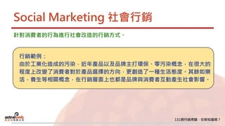 Social Marketing 社會行銷
針對消費者的行為進行社會改造的行銷方式。
行銷範例：
由於工業化造成的污染，近年產品以及品牌主打環保、零污染概念，在很大的
程度上改變了消費者對於產品選擇的方向，更創造了一種生活態度。其餘如樂
活，養生等相關概念，在行銷層面上也都是品牌與消費者互動產生社會影響。
 