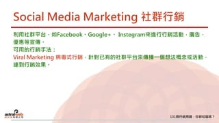 Social Media Marketing 社群行銷
利用社群平台，如Facebook、Google+、 Instegram來進行行銷活動，廣告，
優惠等宣傳。
可用的行銷手法：
Viral Marketing 病毒式行銷，針對已有的社群平台來傳播一個想法概念或活動，
達到行銷效果。
 