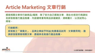 Article Marketing 文章行銷
撰寫相關文章來行銷商品/服務，除了官方自己撰寫文章，現在也很流行商請知
名部落客進行產品推薦，內容通常會有商品詳細資訊、清晰圖片，以及試用心
得等。
行銷範例：
部落客之「葉佩文」，品牌企業給予利益(免費產品試用、文章費用等)，邀
請部落客撰寫相關文章，透過其名氣進行產品推薦。
 