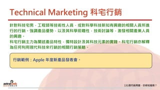Technical Marketing 科宅行銷
針對科技宅男，工程師等技術性人員，或對科學科技新知有興趣的相關人員所進
行的行銷。強調產品優勢，以及其科學前瞻性，技術討論等，激發相關產業人員
的興趣。
科宅行銷主力為闡述產品特性，獨特設計及其科技元素的實踐。科宅行銷亦解釋
為任何利用現代科技來行銷的相關行銷策略。
行銷範例：Apple 年度新產品發表會。
 