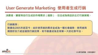 User Generate Marketing 使用者生成行銷
消費者、顧客等自行生成的市場需求（趨勢），往往成為商品的主打行銷策略。
行銷範例：
臉書自2005年起至今，由於使用者的需求並成為一種社會趨勢，使用者與
親朋好友介紹並達到行銷效果，如今臉書成為全球第一大的社群平台。
 