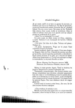 de pe um ăr, astfel că se trezi cu geanta la picioare, iz-
bindu-se de sol cu u n b u fn et sec. Se lăsă în genunchi,
scotocind în n e b u n ită p rin tre lucrurile d in ea, căutând
biletul. N u era cursa aceea. N u putea sâ fie. Probabil
Jake ateriza chiar acum , teafăr şi nevătăm at. Avea să
râdă în h o h o te când avea să îi spună cum îşi scăpase
poşeta pe pardoseala de la spital.
- Kate? C e s-a întâm plat? C e cauţi?
C a p rin ceaţă, îşi dădu seam a că G ina, asistenta,
o ajuta. V ederea îi era înceţoşată de lacrim i. C lătină
d in cap.
- U n bilet. U n bilet de la Jake. T rebuie să-l găsesc.
T rebuie să...
- II găsim . Linişteşte-te. Trage aer în piept. S u n t
convinsă că totul e în regulă.
Inspiră p ro fu n d , d upă care expiră. G in a avea d rep ta­
te. Exagera. Jake era bine. C lip in d des p en tru a-şi alun­
ga lacrim ile, cercetă suprafaţa pardoselii şi identifică în
final scrisul în clin at al lui Jake, pe o bucată de hârtie
aflată chiar lângă m âna ei. O trase m ai aproape cu dege­
te trem u rân d e, ca să poată descifra ce scria:
Plecare: H ouston-San Francisco, cursa nr. 1498
întoarcere: Sun Francisco-Houston, cursa nr. 524
H ârtia îi scăpă p rin tre degete. T otul se învârtea în
ju ru l ei. în tu n ericu l o prinse în ghearele sale.
T om ografia com puterizată, cina festivă p en tru care
făcuse cum părături m ai devrem e, ultim ele optsprezece
lu n i d in viaţa ei i se învălm ăşeau toate în spatele pleoa­
pelor şi se am estecau cu vocea G inei, acum estom pată,
care o striga parcă de la m are depărtare. U n singur lucru
îşi păstrase logica. Nu-i m ai răm ăsese decât u n singur
gând clar.
C u rsu l vieţii ei tocm ai cotise brusc, din n o u . Iar de
data aceasta m oartea câştigase.
- C h iar trebuie să m ănânci ceva.
M indy, vecina de vizavi, puse cana cu ceai pe m asa d in
bucătărie, chiar în faţa lui K ate, şi se aşeză pe scaunul
10 CElisadetfi ‘blaiydton
 
