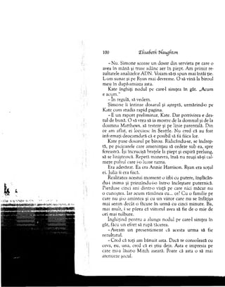 100 ‘Elisabeth liaugfiton
-N u . Sim one scoase u n dosar d in servieta pe care o
avea în m ână şi trase adânc aer în piept. A m prim it re­
zultatele analizelor A D N . V oiam să-ţi spun m ai întâi ţie.
L-am sunat şi pe Ryan m ai devrem e. O să vină la biroul
m eu în după-am iaza asta.
Kate înghiţi n o d u l pe care-1 sim ţea în gât. „Acum
e acum ."
- In regulă, să vedem .
Sim one îi întinse dosarul şi aşteptă, urm ărind-o pe
K ate cum studia rapid pagina.
- E u n rap o rt prelim inar, Kate. D ar potrivirea e des­
tul de bună. O să vrea să ia m ostre de la d o m n u l şi de la
doam n a M atthew s, să testeze şi pe linie parentală. D in
ce am aflat, ei locuiesc în Seattle. N u cred că au fost
inform aţi deocam dată că e posibil să fii fiica lor.
Kate puse dosarul pe birou. Ridtcându-se, se îndrep­
tă, pe picioarele care am eninţau să cedeze sub ea, spre
fereastră. îşi încrucişă braţele la piept şi expiră prelung,
să se liniştească. R epetă m anevra, însă nu reuşi să-şi cal­
meze pulsul care i-o luase razna.
Era adevărat. Ea era A nnie H arrison. Ryan era soţul
ei. Julia ii era fiică.
R ealitatea acestui m o m en t o izbi cu putere, înşfăcân-
du-i inim a şi p rinzându-io într-o încleştare puternică.
Pierduse cinci ani dintr-o viaţă pe care nici m ăcar nu
o cunoştea. Iar acum răm ânea cu... ce? C u o fam ilie pe
care n u şi-o am intea şi cu un viitor care nu se înfăţişa
m ai senin decât o făcuse în urm ă cu cinci m inute. Ba,
m ai m ult, i se părea că viitorul avea să fie de o m ie de
ori mai tulbure.
în g h iţin d pen tru a alunga no d u l pe care-1 sim ţea în
gât, făcu un efort să rupă tăcerea.
-A veam un p resen tim en t că acesta urm a să fie
rezultatul.
- C red că toţi am b ăn u it asta. Dacă te consolează cu
ceva, eu, una, cred că ei ştiu deja. A sta e im presia pe
care mi-a lăsat-o M itch aseară. Poate că asta o să m ai
atenueze şocul.
 