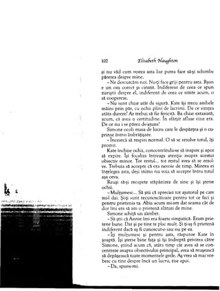102 ‘Z(isaf>et(x 'hfaugUton
şi n u văd cum vestea asta l-ar putea face să-şi schim be
părerea despre m ine.
- N e descurcăm noi. Nu-ţi face griji p en tru asta. Ryan
e u n o m corect şi cinstit. Indiferent de ceea ce spun
ziariştii despre el, indiferent de ceea ce sim te acum , o
să coopereze.
- N u su n t chiar atât de sigură. Kate îşi trecu am bele
m âini prin păr, cu ochii plini de lacrim i. D e ce sim ţea
atâta durere? A r trebui să fie fericită. Ba chiar extaziată,
acum , că avea o certitudine. In sfârşit aflase cine era.
D e ce n u i se părea de-ajuns?
S im one ocoli masa de lucru care le despărţea şi o cu­
prinse într-o îm brăţişare.
- încearcă să respiri norm al. O să se rezolve totul, îţi
prom it.
K ate închise ochii, concentrându-se să inspire şi apoi
să expire. îşi focaliza întreaga atenţia asupra acestui
obiectiv m inor. T ot restul... tot restul avea să se rezol­
ve. T rebuia să accepte că era nevoie de tim p. M intea ei
înţelegea asta, deşi inim a n u voia să accepte în tru totul
aşa ceva.
R euşi să-şi recapete stăpânirea de sine şi îşi şterse
ochii.
-M u lţu m esc... Să ştii că apreciez to t ajutorul pe care
mi-1 dai. Şi-ţi su n t recunoscătoare p en tru to t ce faci şi
p en tru prietenia ta. A bia acum mi-am d at seam a cât de
dor îm i era să am o prietenă alături de m ine.
Sim one schiţă u n zâm bet.
-S ă ştii că A n n ie îm i era foarte sim patică. Eram prie­
tene bun e. D ar şi pe tin e te plac m ult. Şi ţi-aş fi prietenă
indiferent dacă aş fi cunoscut-o sau nu pe ea.
- î ţ i m ulţum esc şi p en tru asta, răspunse K ate în
şoaptă. îşi şterse b ine faţa şi îşi în d rep tă privirea către
S im one, ştiind acum că, atâta tim p cât avea să se con­
centreze asupra obiectivului principal, avea să reuşească
să depăşească toate m om entele grele. Aş vrea să m ai vor­
besc cu tine despre încă un lucru, zise apoi.
- D a, spune-m i.
 