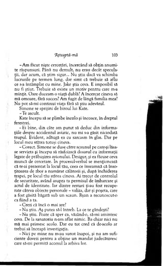 ’Aştcajită-mâ 103
-A m făcut nişte cercetări, încercând să o b ţin an u m i­
te răspunsuri. Până nu dem ult, nu erau decât specula­
ţii, d ar acum , că ştim sigur... N u ştiu dacă va schim ba
lucrurile pe term en lung, d ar sim t că trebuie să aflu
ce s-a în tâm p lat cu m ine. Jake ştia ceva. E im posibil să
nu fi ştiut. T rebuie să existe un m otiv p en tru care m-a
m inţit. O are duceam o viaţă dublă.' A încercat cineva să
m ă om oare, fără succes? A m fugit de lângă fam ilia mea?
N u p o t să-mi co n tin u i viaţa fără să ştiu adevărul.
Sim one se sprijini de biroul lui Kate.
-T e ascult.
K ate începu să se plim be încolo şi încoace, în dreptul
ferestrei.
- Ei bine, d in câte am p u tu t să deduc d in inform a­
ţiile despre accidentul aviatic, n u m i s-a găsit niciodată
trupul. Evident, adăugă ea cu sarcasm în glas. D ar pe
locul m eu stătea totuşi cineva.
- C orect. Sim one se duse către scaunul pe care-şi lăsa­
se servieta şi începu să răsfoiască dosarul cu inform aţii
legate de prăbuşirea avionului. D esigur, şi ea făcuse ceva
m uncă de cercetare. în procesul-verbal se m enţionează
că te-ai prezentat la locul tău, ceea ce înseam nă că înso-
ţitoarea de zbor a n u m ărat călătorii şi, d u p ă închiderea
trapei, pe locul tău stătea cineva. A i trecut de controlul
de securitate, având asupra ta perm isul de îm barcare şi
actul de identitate. Iar d in tre resturi ţi-au fost recupe­
rate câteva obiecte personale - valiza, dar şi poşeta, care
a fost găsită băgată sub un scaun. Ryan a recunoscut-o
ca fiind a ta.
- Crezi că încă o m ai are?
- N u ştiu. Aş putea să-l întreb. La ce te gândeşti?
- N u ştiu. Poate că sper ca, văzând-o, să-mi am intesc
ceva. D e la sanatoriu n-am aflat nim ic. Ba chiar nici n u
m ă m ai prim esc acolo. D ar eu to t cred că de-acolo ar
trebui să înceapă investigaţia.
-N ic i pe m ine nu m-au su n at înapoi, şi nu am sufi­
ciente dovezi p en tru a ob ţin e u n m an d at judecătoresc
care să-mi perm ită accesul la arhiva lor.
 