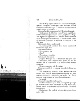 104 HlisaSetd ‘îfaugfton
- Ştiu. Kate îşi cuprinse rădăcina nasului între degete,
sperând să-şi poată calm a în tru câtva zvâcnirea pe care
o sim ţea în spatele frunţii. O , D oam ne, dac-aş putea să
m ă strecor eu în arhiva lor...
Sim one luă d in nou dosarul şi îl deschise în poală.
- U n d e ziceai că e? In San M ateo? Trecu rapid în re­
vistă inform aţiile pe care şi le notase, după care adăugă:
A m im presia că o prietenă de-a m ea are m am a internată
acolo. îşi m uşcă buza inferioară, ca şi cum şi-ar fi cântă­
rit opţiunile. S-ar putea să p o t intra, cu pretextul că mă
d uc la ea.
Kate ridică d in tro sprânceană.
-E i, dom nişoară consilier, doar nu-m i sugeraţi să
facem ceva ilegal, nu.7
S im one se încruntă.
- D e ce-mi spui aşa?
- Cum ?
- D om nişoară consilier.
K ate ridică d in um eri.
- N u ştiu. A sta eşti, nu? Te deranjează să-ţi sp u n aşa?
-Intr-adevăr, asta e m eseria m ea. Şi nu, nu m ă de­
ranjează. M i se pare ciudat, tu şi M itch folosiţi aceeaşi
sintagm ă.
- Ei, acum n u m ai e atât de ciudat.
Sim one se ridică de pe scaun şi încercă să schiţeze un
zâm bet.
-N u , cred că deja nu m ai e ciudat. Să vezi cum o să
facem . Eu îi dau u n telefon prietenei m ele şi m ă inte­
resez dacă m am a ei e in tern ată chiar acolo. Dacă da, te
a n u n ţ şi hotărâm cum să procedăm m ai departe.
- în regulă.
Sim one îşi adună toate lucrurile.
- O să m ă întâlnesc şi cu Ryan. Te rog să te gândeşti
pe îndelete ce să-i spui. D acă vrei să fiu şi eu cu tine,
putem stabili o întrevedere în biroul m eu. Procedăm
cum vrei tu.
-M u lţu m esc, d ar cred că trebuie să-i vorbesc între
patru ochi.
 