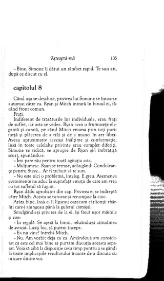 IĂşteaptă-mâ 105
- Bine. Sim one îi dărui u n zâm bet rapid. Te sun azi,
după ce discut cu el.
capitolul 8
C â n d uşa se deschise, privirea lui Sim one se întoarse
autom at către ea. Ryan şi M itch intrară în biroul ei, fă­
când front com un.
Fraţi.
In d iferen t de trăsăturile lor individuale, erau fraţi
de suflet, iar asta se vedea. Ryan avea o frum useţe ele­
gantă şi curată, pe când M itch em ana p rin to ţi porii
forţă şi plăcerea de a trăi şi de a m unci în aer liber.
Aveau aproxim ativ aceeaşi înălţim e şi conform aţie,
însă în toate celelalte privinţe erau com plet diferiţi.
S im one se ridică, se apropie de Ryan şi-l îm brăţişă
scurt, spunându-i:
- îm i pare rău p en tru toată agitaţia asta.
-M u lţu m esc. Ryan se retrase, adăugând: C on d o lean ­
ţe pen tru Steve... A r fi trebuit să te sun.
- N u este nici o problem ă, înţeleg. E greu. A sem enea
evenim ente ne aduc la suprafaţă em oţii de care am vrea
cu to t sufletul să fugim.
Ryan dădu aprobator din cap. Privirea ei se îndreptă
către M itch. A cesta se runsese şi renunţase la cioc.
A răta bine, însă ei îi lipseau oarecum cârlionţii zbâr­
liţi care-i ajungeau până la gulerul căm ăşii.
Sm ulgându-şi privirea de la el, îşi frecă uşor m âinile
.şi zise:
- î n regulă. Se aşeză la birou, reluându-şi atitudinea
de avocat. Luaţi loc, să putem începe.
- Ea nu vine? întrebă M itch.
-N u . A m vorbit deja cu ea. A m ân d o u ă am conside­
rat că este cel mai bine să p urtăm discuţia aceasta sepa­
rat. Voia să aibă la dispoziţie ceva tim p p en tru a se gândi
la toate im plicaţiile rezultatului înainte de a discuta cu
oricare dintre voi.
 