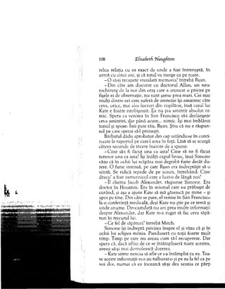 108 ‘Efisabetf 7/angfiton
relua relaţia cu ea exacr de unde a fost întreruptă, în
urm ă cu cinci ani, şi că totul va m erge ca pe roate.
- O să-şi recapete vreodată m em oria? întrebă Ryan.
- D in câte am discutat cu doctorul A llan, u n n eu ­
rochirurg de la noi d in oraş care a aruncat o privire pe
fişele ei de observaţie, n u su n t şanse prea m ari. C ei m ai
m ulţi d intre cei care suferă de am nezie îşi am intesc câte
ceva, orice, m ai ales lucruri d in copilărie, însă cazul lui
Kate e foarte neobişnuit. Ea nu şi-a am intit absolut n i­
mic. Spera ca venirea în San Francisco să-i declanşeze
ceva am intiri, dar până acum ... nim ic. îşi mai îm blânzi
to n u l şi spuse: îm i pare râu, Ryan. Ştiu că nu e răspun­
sul pe care sperai să-l prim eşti.
B ărbatul dădu aprobator d in cap uitându-se în conti­
nuare la raportul pe care-1 avea în faţă. Lăsă să se scurgă
câteva secunde de tăcere înainte de a spune:
-C in e să-i fi făcut una ca asta? C ine să ne fi făcut
tu tu ro r una ca asta? îşi înălţă capul brusc, însă Sim one
văzu că în ochii lui scăpăra m ai degrabă furie decât du­
rere. O furie intensă, pe care Ryan era în d rep tăţit să o
sim tă. Se ridică repede de pe scaun, întrebând: C ine
d racu ’ a fost nem ernicul care a luat-o de lângă noi?
- î l chem a jacob A lexander, răspunse Sim one. Era
doctor în H ouston. Era în avionul care s-a prăbuşit de
curând, şi aşa a aiuns Kate să m ă găsească pe m ine - şi
apoi pe tine. D in câte se pare, el venise în San Francisco
la o conferinţă m edicală, deşi Kate nu ştie pe ce tem ă şi
u nde anum e. D eocam dată nu am prea m ulte inform aţii
despre A lexander, dar Kate m-a rugat să fac ceva săpă­
turi în trecutul lui.
- C e fel de săpături? întrebă M itch.
S im one îşi îndreptă privirea înspre el şi văzu că şi în
ochii lui sclipea m ânia. Pierduseră cu toţii foarte m ult
tim p. T im p pe care n u aveau cum să-l recupereze. D ar
spera că, dacă aflau de ce se întâm plaseră toate acestea,
aveau să-şi m ai dom olească durerea.
- Kate sim te nevoia să afle ce s-a întâm plat cu ea. Toa­
te aceste inform aţii noi au tulburat-o şi pe ea la fel ca pe
voi doi, num ai că ea încearcă să-şi dea seam a ce părţi
 