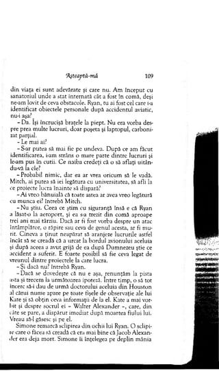 ‘Ăşteaptă-mă 109
din viaţa ei su n t adevărate şi care nu. A m în cep u t cu
sanatoriul unde a stat in tern ată cât a fost în com ă, deşi
ne-am lovit de ceva obstacole. Ryan, tu ai fost cel care i-a
identificat obiectele personale după accidentul aviatic,
nu-i aşa?^
- Da. îşi încrucişă braţele la piept. N u era vorba des­
pre prea m ulte lucruri, doar poşeta şi laptopul, carboni­
zat parţial.
- Le mai ai?
- S-ar putea să m ai fie pe undeva. D upă ce am făcut
identificarea, i-am strâns o m are parte d intre lucruri şi
le-am pus în cutii. C e naiba credeţi că o să aflaţi uitân-
du-vă la ele?
- Probabil nim ic, dar ea ar vrea oricum să le vadă.
M itch, ai putea să iei legătura cu universitatea, să afli la
ce proiecte lucra înainte să dispară?
-A i vreo bănuială că toate astea ar avea vreo legătură
cu m unca ei? întrebă M itch.
- N u ştiu. C eea ce ştim cu siguranţă însă e că Ryan
a lăsat-o la aeroport, şi ea s-a trezit d in com ă aproape
trei ani m ai târziu. Dacă ar fi fost vorba despre un atac
întâm plător, o răpire sau ceva de genul acesta, ar fi m u­
rit. C ineva a ţin u t neapărat să aranjeze lucrurile astfel
încât să se creadă că a urcat la bordul avionului aceluia
şi după aceea a avut grijă de ea după D um nezeu ştie ce
accident a suferit. E foarte posibil să fie ceva legat de
vreunul dintre proiectele la care lucra.
- Şi dacă nu? întrebă Ryan.
- D acă se dovedeşte că nu e aşa, ren u n ţăm la pista
asta şi trecem la urm ătoarea ipoteză. Intre tim p, o să tot
încerc să-i dau de urm ă doctorului aceluia d in H ouston
al cărui num e apare pe toate fişele de observaţie ale lui
Rate şi să o b ţin ceva inform aţii de la el. Kate a m ai vor­
bit şi despre socrul ei - W alter A lexander care, din
câte se parc, a dispărut im ediat după m oartea fiului lui.
Vreau să-l găsesc şi pe el.
Sim one rem arcă sclipirea d in ochii lui Ryan. O sclipi­
re care o făcea să creadă că era m ai bine că Jacob A lexan­
der era deja m ort. Sim one îi înţelegea pe deplin m ânia
 