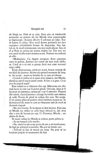 Hşteaptâ-mă 11
de lângă ea. Fără să se uite, K ate ştia că trăsătu rile
acoperite cu pistrui ale lui M indy erau p o so m o râte
şi îngrijorate. A ceasta efectiv îl adorase pe Jake. T oa­
tă lum ea îl iubise. N ici u n u l d in tre p rieten ii lo r nu-i
cu n oştea schim bările b ru şte de dispoziţie. Sau fap­
tu l că, în m od in te n ţio n a t, era m ai m u lt plecat. Sau că
el şi K ate se certau pe seam a slujbei lui. D ar nici n u
era cazul să afle to ate acestea acum . N im en i n u treb u ia
să afle.
-M u lţu m e sc . C u degete nesigure, K ate cuprinse
cana în palm e, d o rn ică să-i sim tă cât m ai m u lt căldu­
ra. C red că o să m ă ia greaţa dacă m ai sim t m irosul
un ei cafele.
Toată după-am iaza, până pe seară, fusese vizitată de
to t felul de prieteni. A cesta era prim ul m o m en t de liniş­
te. Iar acum ... acum se întreba de ce oare şi-l dorise.
- C eaiul ar trebui să te ajute să te relaxezi, zise M indy,
dându-şi părul roşcat peste um ăr. A fost o zi grea. Ce-ai
zice de p u ţin ă supă?
Kate refuză cu o clătinare d in cap. M âncarea era u lti­
m ul lucru la care s-ar fi p u tu t gândi. O ricum , dacă ar fi
încercat să m ănânce, stom acul i s-ar fi răzvrătit. F lutură
d in m ână, clipind p en tru a alunga lacrim ile care stăteau
să cadă. N-avea de gând să cedeze din nou. N u acum .
O să am âne plânsul p en tru când răm ânea n u m ai ea. In
d o rm ito ru l ăla m are în care se obişnuise atât de m u lt să
do arm ă singură.
- N u mi-e foam e. în încăpere se lăsă tăcerea. K ate ştia
că M indy nu vedea cu ochi b u n i refuzul ei, d ar avea
alte o m ie de lucruri pe cap. O , D oam ne, M indy... am
atâtea de făcut.
Pe m asă, m âna lui M indy se strânse peste palm a ei.
-A i to t tim pul să le rezolvi.
- N u, dacă nu m ă ocup acum de tot, o să înnebunesc.
Se lăsă pe spătarul scaunului. N u p o t să răm ân aici.
-T re b u ie să laşi să treacă u n tim p. N u poţi să iei
hotărâri pripite în m o m en tu l de faţă.
 