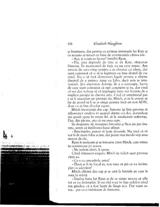 şi frustrarea, d ar p en tru ea prim au interesele lui Kate şi
ca aceasta sâ treacă cu b ine de urm ătoarele câteva zile.
-A şa, şi acum ce facem? întrebă Ryan.
-P ă i, asta d ep in d e de tin e şi de Kate, răspunse
S im one. în m o m en tu l de faţă, ea nu cere nim ic. A re
nevoie de ceva tim p p en tru a se o b işn u i cu ideea, dar
su n t convinsă că o să ia legătura cu tin e destul de cu­
rând. N u o să facă d em ersuri legale p en tru a ob ţin e
d rep tu l de a petrece tim p cu ju lia, dacă asta te in te­
resează. Şi-a exprim at d o rin ţa de a o cunoaşte, lucru
de care su n t convinsă că eşti c o n ştien t şi tu, d ar cred
că voi d o i trebuie să vă înţelegeţi în tre voi în a in te de a
im plica justiţia în chestia asta. C red că u rm ăto ru l pas
e să îi an u n ţăm pe p ărin ţii tăi, M itch, şi să le cerem să
fie de acord să li se ia sânge p en tru încă un test A D N ,
d o ar ca să fim ab so lu t siguri.
M itch încuviinţă d in cap. Sim one îşi lăsă privirea să
zăbovească undeva în spaţiul d in tre cei doi, dorindu-şi
să-i poată ajuta în vreun fel, să le am elioreze suferinţa.
D ar, din păcate, ştia că nu avea cum .
Se desprinse de m arginea biroului şi făcu u n pas îna­
inte, sem n că întâlnirea luase sfârşit.
-B in eîn ţeles, puteţi sâ luaţi dosarele. N u cred că vă
vor fi de m are folos acum , d ar poate m ai încolo veţi avea
nevoie de ele.
Ryan îi m ulţum i şi se întoarse către M itch, care stătea
în co n tin u are pe scaun.
- N e vedem afară, îi spuse.
C ân d răm aseră singuri, M itch îşi ridică uşor privirea
către ea.
- C e e cu cercetările astea?
- D acă ai fi în locul ei, n-ai vrea să ştii ce s-a în tâm ­
plat cu adevărat?
M itch clătină d in cap şi se uită la hârtiile pe care le
avea j n m ână.
-în ţe le g furia lui Ryan şi de ce sim te nevoia sâ afle
to t ce s-a întâm plat. Şi eu văd roşu în faţa ochilor când
m ă gândesc că a fost luată de lângă noi. D ar toate as­
tea... par ca o vânătoare de fantom e.
110 ‘ZCisaSetfi l^laugfitoji
 