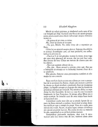 112 rE(sabetf 'hlaugfiton
M itch îşi ridică privirea, şi zâm betul acela sexy al lui
i se întipări pe chip. Surâsul care făcea să-i apară gropiţa
aceea p ro n u n ţată avea efecte nebuneşti asupra ritm ului
inim ii ei.
- A i putea să iei cina cu m ine.
A h, chiar îşi dorea să accepte.
- N u pot, M itch. N u atâta tim p cât o reprezint pe
Kate.
O chii lui se aţintiră asupra alor ei. Sim one descifră în
ei aceeaşi dezam ăgire care, cel m ai probabil, era reflec­
tată şi în privirea ei.
-D a c ă ar fi să m ă gândesc num ai la m ine, te-aş ruga
să-i spui să-şi găsească alt avocat, dar nu p o t face asta.
A re nevoie de tine. C h iar are nevoie de cineva care să-i
fie alături.
- N oi toţi suntem alături de ea.
- Da, dar... Ryan aruncă o privire către uşă. A m aşa
o bănuială că situaţia se va în răutăţi înainte chiar de a
se am eliora.
D in păcate, Sim one avea presim ţirea sum bră că afir­
m aţia lui era corectă.
Ryan verifică dacă aceasta era adresa pe care o şterpe­
lise de la secretara lui A nnie, după care aruncă o privire
la căsuţa cu două niveluri construită chiar pe m arginea
plajei, cu faţadă cenuşie şi clopoţei de v ân t în form ă de
pescăruşi atârnaţi pe verandă. Nu sem ăna deloc cu reşe­
din ţa lui din Sausalito. Şi nici cu casa în care locuiseră
îm preună, în San Francisco. Şi totuşi, plaja M oss era o
zonă scum pă. Se întrebă cum de avea atâţia bani încât
sâ locuiască aici.
C ercetând casele mici d in jur şi strada lipsită de co­
paci, îşi freca sternul cu palm a, încercând să aline dure­
rea surdă pe care o sim ţea în piept. Voia să o vadă, avea
nevoie să o vadă. A cum , că ştiau sigur, sim ţea că trebuia
să-i spună anum ite lucruri. N u putea să stea cu m âinile
în sân, aşteptând ca ea să facă prim a m utare.
Sim ţindu-şi picioarele nesigure, deşi n-ar fi recu­
noscut asta nici într-o m ie de ani, traversă aleea către
 